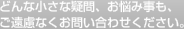 どんな小さな疑問、お悩みごとも、ご遠慮なくお問い合わせください